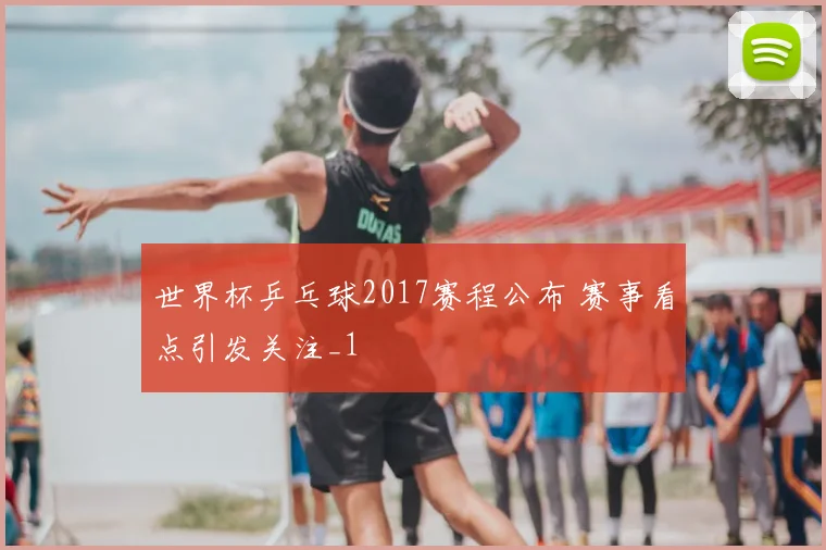 世界杯乒乓球2017赛程公布 赛事看点引发关注_1