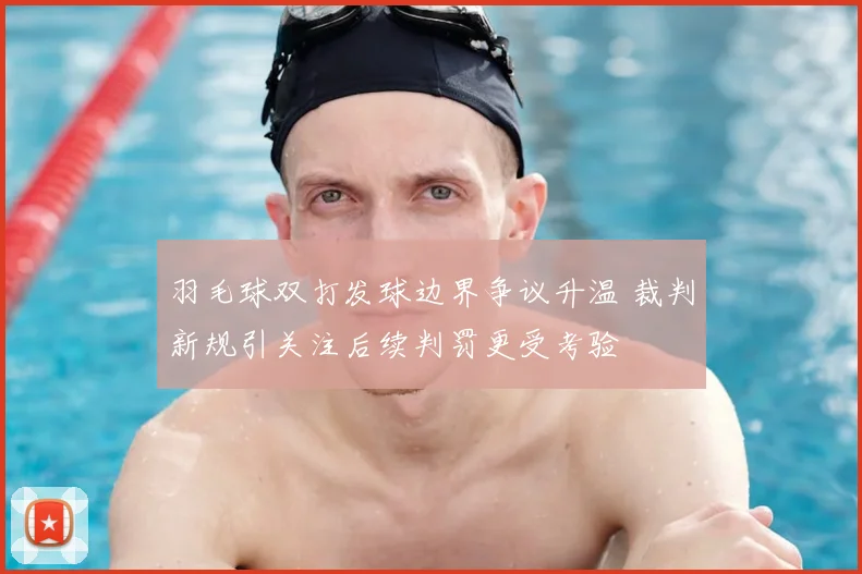 羽毛球双打发球边界争议升温 裁判新规引关注后续判罚更受考验