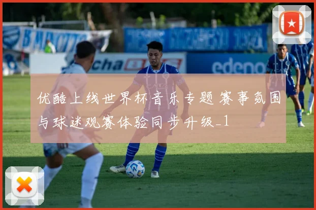 优酷上线世界杯音乐专题 赛事氛围与球迷观赛体验同步升级_1