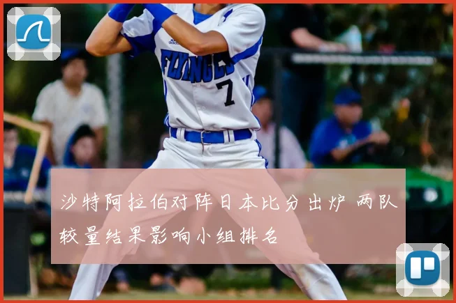 沙特阿拉伯对阵日本比分出炉 两队较量结果影响小组排名