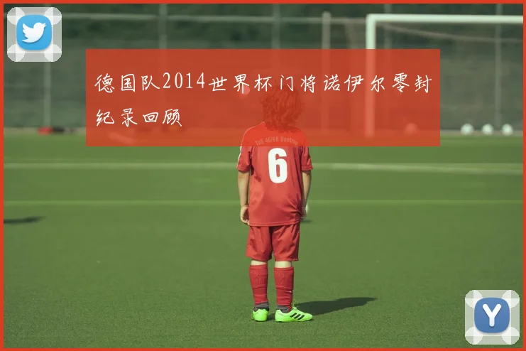 德国队2014世界杯门将诺伊尔零封纪录回顾