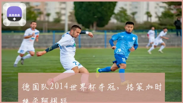 德国队2014世界杯夺冠,格策加时绝杀阿根廷