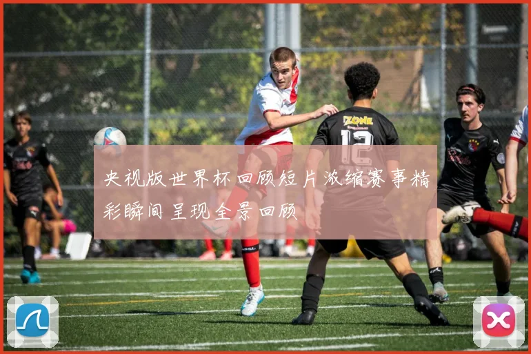 央视版世界杯回顾短片浓缩赛事精彩瞬间呈现全景回顾