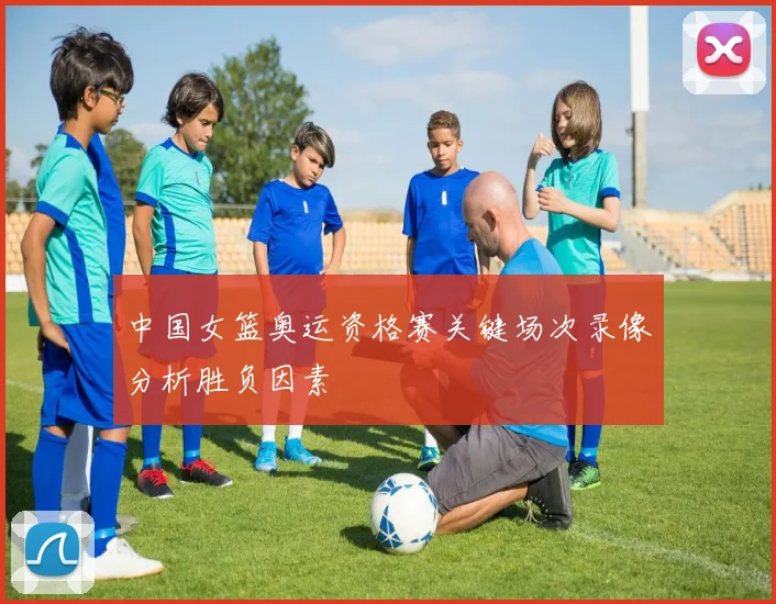 中国女篮奥运资格赛关键场次录像分析胜负因素