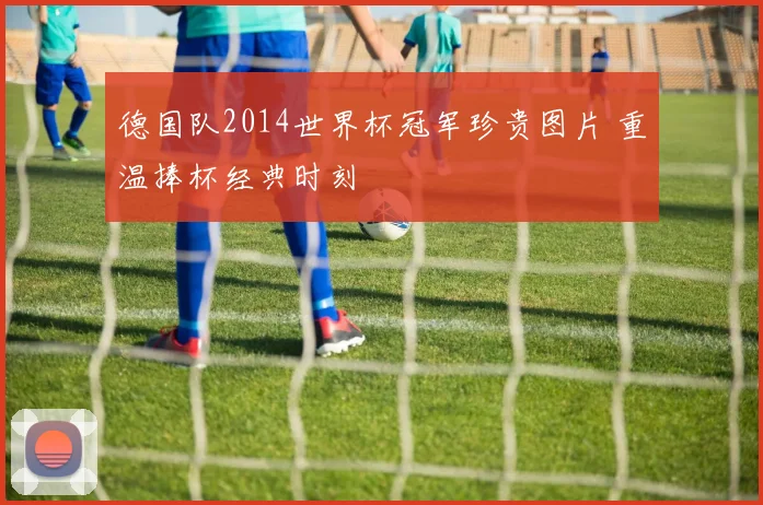 德国队2014世界杯冠军珍贵图片 重温捧杯经典时刻