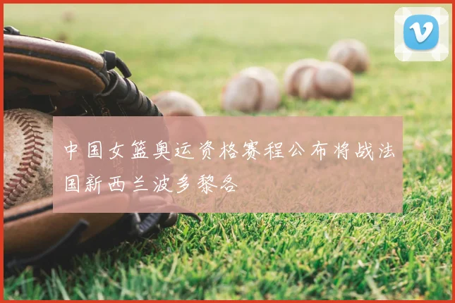 中国女篮奥运资格赛程公布将战法国新西兰波多黎各