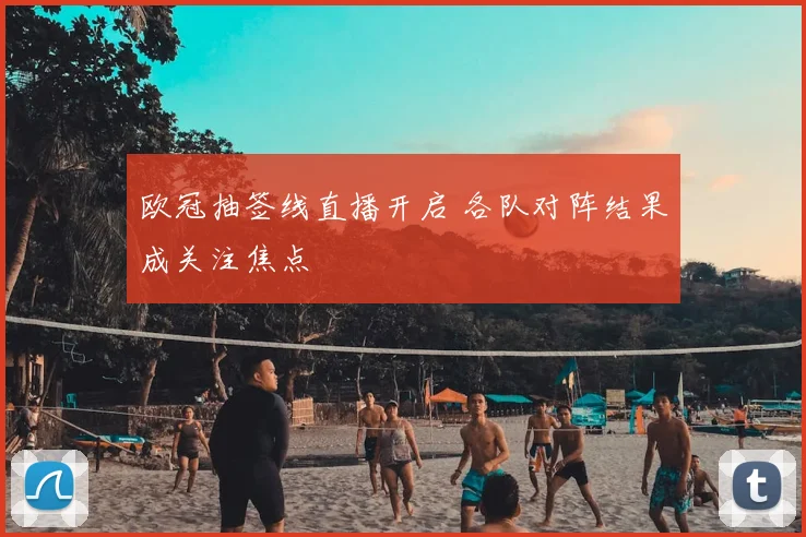欧冠抽签线直播开启 各队对阵结果成关注焦点