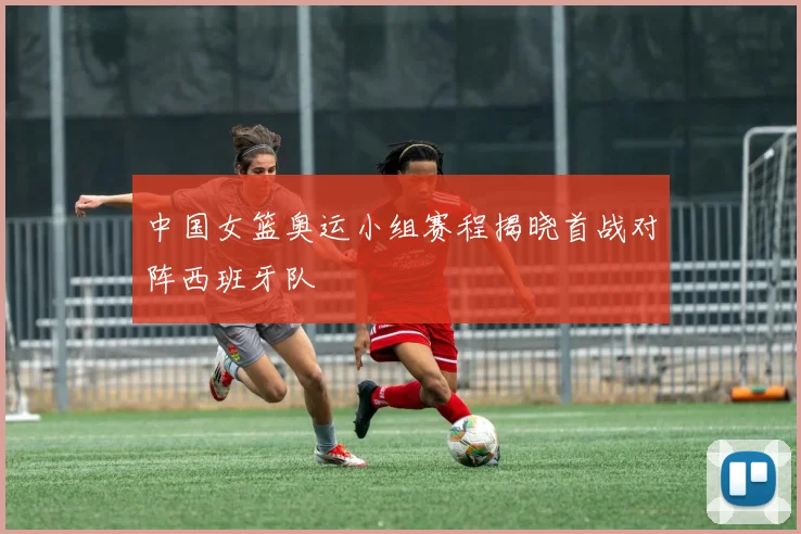 中国女篮奥运小组赛程揭晓首战对阵西班牙队