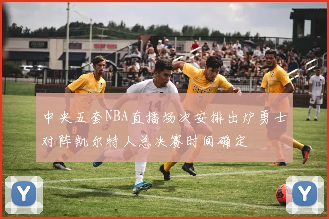 中央五套NBA直播场次安排出炉勇士对阵凯尔特人总决赛时间确定