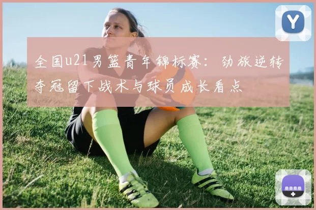 全国u21男篮青年锦标赛：劲旅逆转夺冠留下战术与球员成长看点