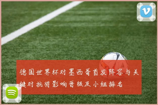 德国世界杯对墨西哥首发阵容与关键对抗将影响晋级及小组排名