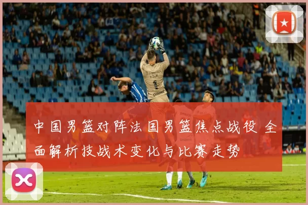 中国男篮对阵法国男篮焦点战役 全面解析技战术变化与比赛走势