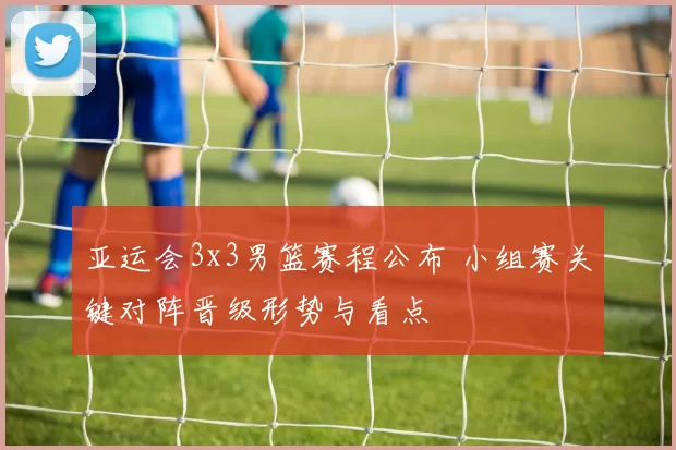 亚运会3x3男篮赛程公布 小组赛关键对阵晋级形势与看点