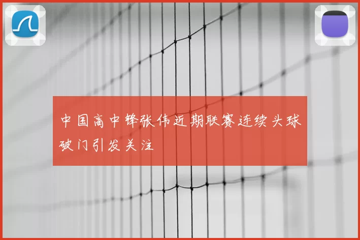 中国高中锋张伟近期联赛连续头球破门引发关注