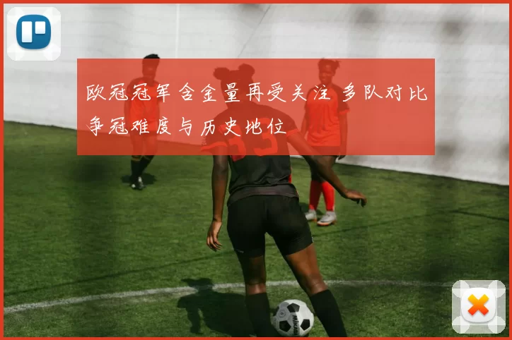 欧冠冠军含金量再受关注 多队对比争冠难度与历史地位
