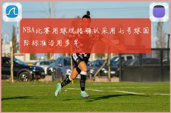 NBA比赛用球规格确认采用七号球国际标准沿用多年