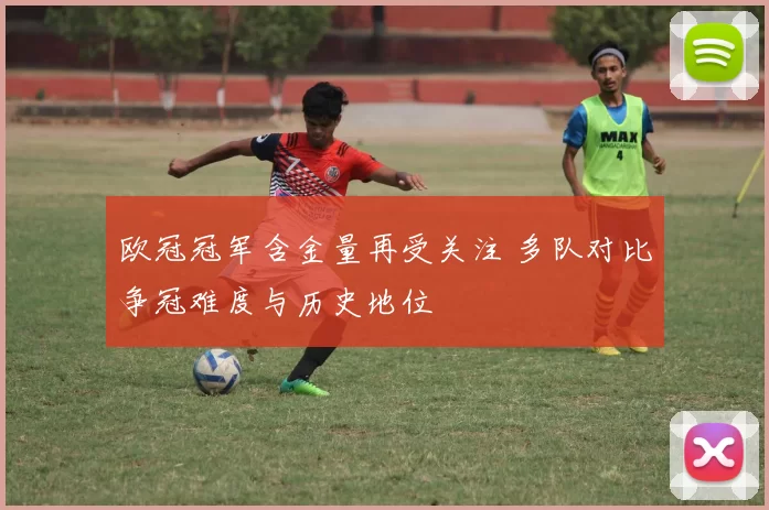 欧冠冠军含金量再受关注 多队对比争冠难度与历史地位