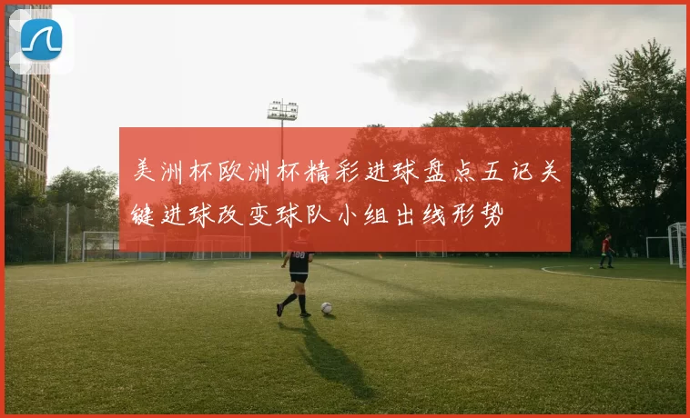 美洲杯欧洲杯精彩进球盘点五记关键进球改变球队小组出线形势