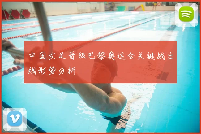 中国女足晋级巴黎奥运会关键战出线形势分析