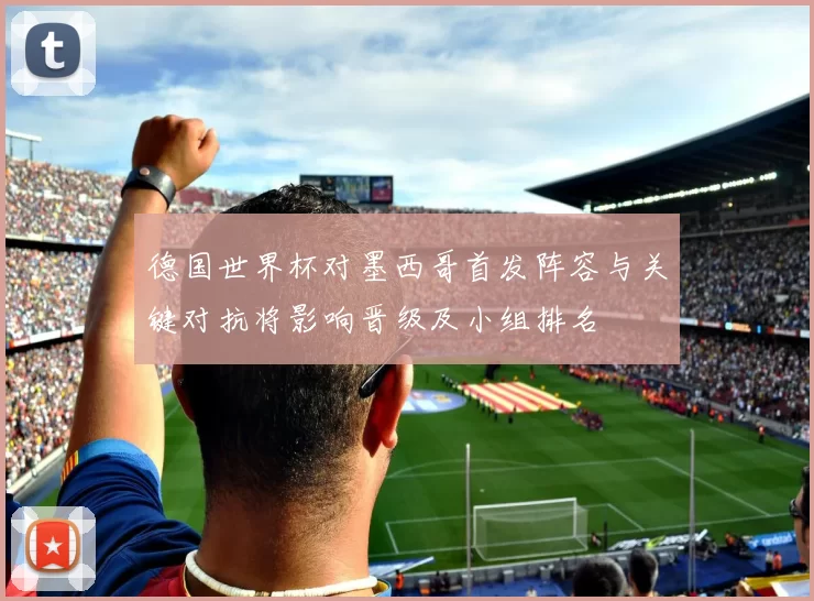 德国世界杯对墨西哥首发阵容与关键对抗将影响晋级及小组排名