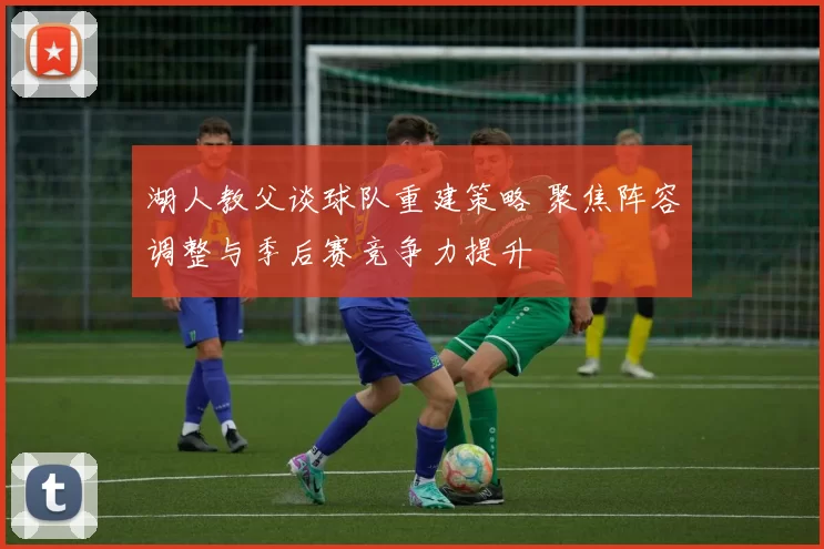 湖人教父谈球队重建策略 聚焦阵容调整与季后赛竞争力提升