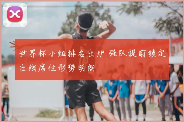 世界杯小组排名出炉 强队提前锁定出线席位形势明朗