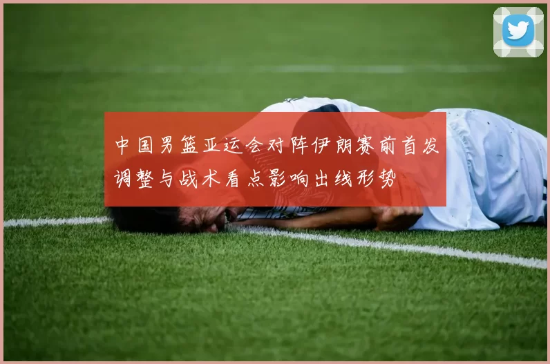 中国男篮亚运会对阵伊朗赛前首发调整与战术看点影响出线形势