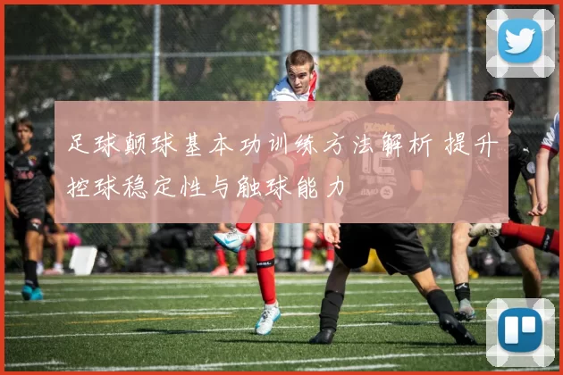 足球颠球基本功训练方法解析 提升控球稳定性与触球能力