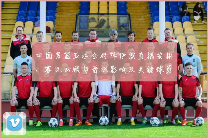 中国男篮亚运会对阵伊朗直播安排、赛况回顾与晋级影响及关键球员表现