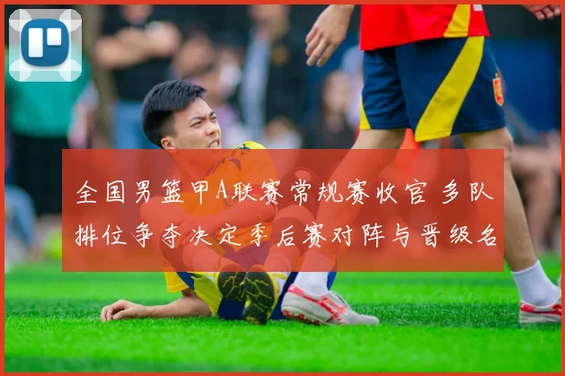 全国男篮甲A联赛常规赛收官 多队排位争夺决定季后赛对阵与晋级名额