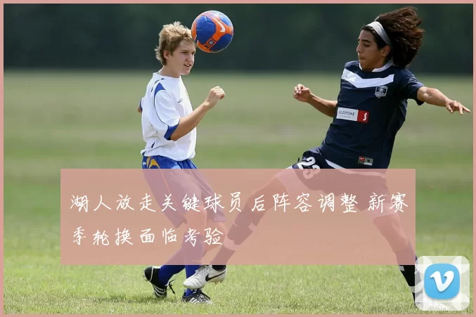 湖人放走关键球员后阵容调整 新赛季轮换面临考验