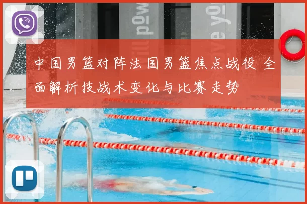 中国男篮对阵法国男篮焦点战役 全面解析技战术变化与比赛走势