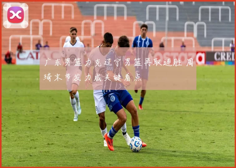 广东男篮力克辽宁男篮再取连胜 周琦末节发力成关键看点