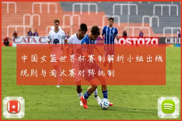 中国女篮世界杯赛制解析小组出线规则与淘汰赛对阵机制