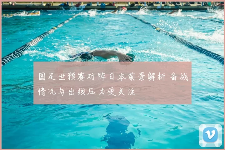 国足世预赛对阵日本前景解析 备战情况与出线压力受关注
