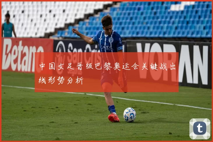 中国女足晋级巴黎奥运会关键战出线形势分析