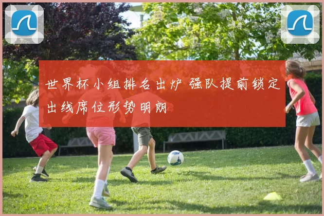 世界杯小组排名出炉 强队提前锁定出线席位形势明朗