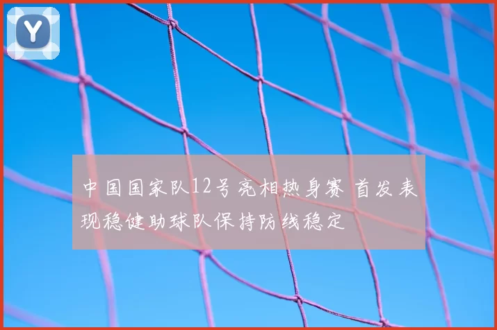 中国国家队12号亮相热身赛 首发表现稳健助球队保持防线稳定