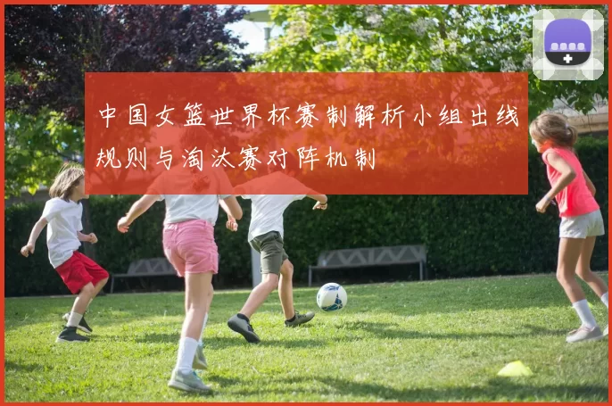 中国女篮世界杯赛制解析小组出线规则与淘汰赛对阵机制