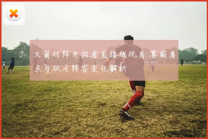 火箭对阵开拓者直播线观看 赛前看点与双方阵容变化解析