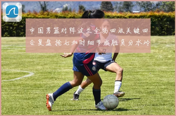 中国男篮对阵波兰全场回放关键回合复盘 抢七加时细节成胜负分水岭